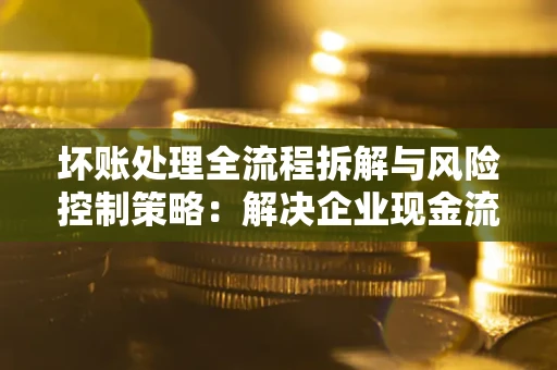 济南坏账处理全流程拆解与风险控制策略：解决企业现金流顽疾的实战指南