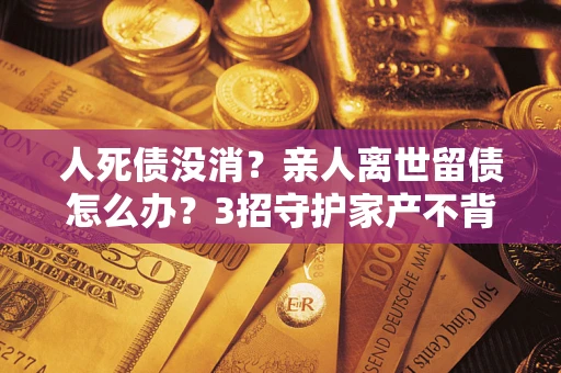 济南人死债没消？亲人离世留债怎么办？3招守护家产不背锅