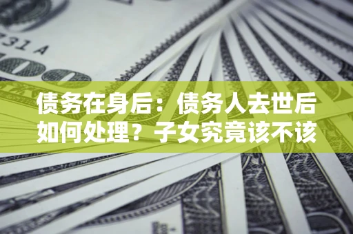 济南债务在身后：债务人去世后如何处理？子女究竟该不该还钱？