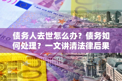 济南债务人去世怎么办？债务如何处理？一文讲清法律后果